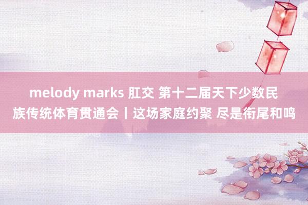 melody marks 肛交 第十二届天下少数民族传统体育贯通会丨这场家庭约聚 尽是衔尾和鸣