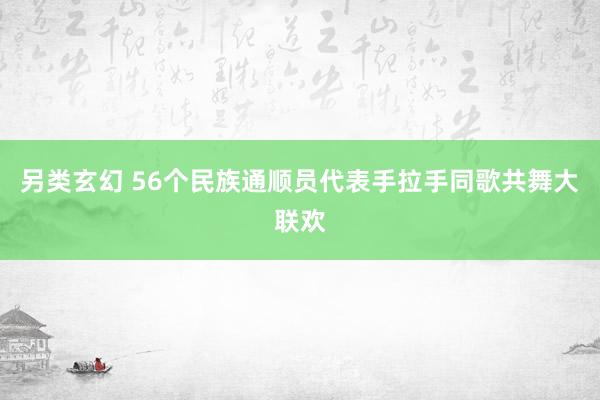 另类玄幻 56个民族通顺员代表手拉手同歌共舞大联欢