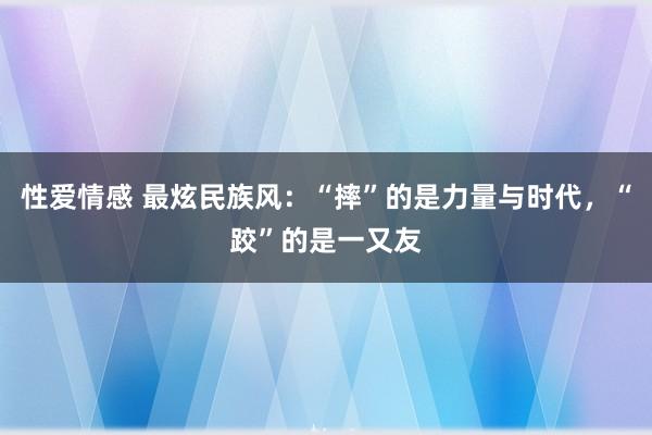 性爱情感 最炫民族风：“摔”的是力量与时代，“跤”的是一又友