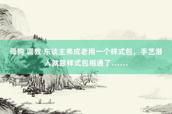 母狗 调教 东谈主弗成老用一个样式包，手艺潜入就跟样式包相通了……
