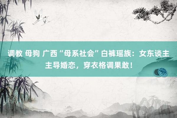 调教 母狗 广西“母系社会”白裤瑶族：女东谈主主导婚恋，穿衣格调果敢！