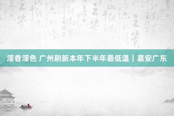 淫香淫色 广州刷新本年下半年最低温｜晨安广东