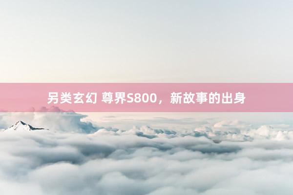 另类玄幻 尊界S800，新故事的出身