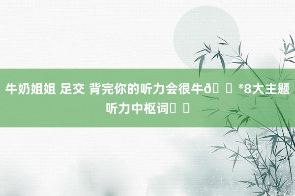 牛奶姐姐 足交 背完你的听力会很牛🐮8大主题听力中枢词❗️