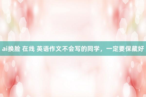 ai换脸 在线 英语作文不会写的同学，一定要保藏好
