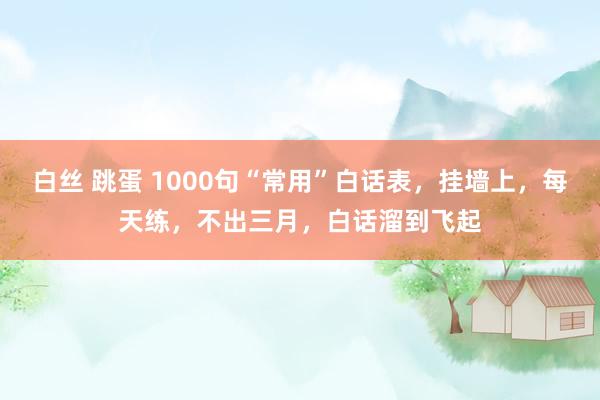 白丝 跳蛋 1000句“常用”白话表，挂墙上，每天练，不出三月，白话溜到飞起