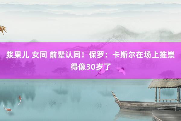 浆果儿 女同 前辈认同！保罗：卡斯尔在场上推崇得像30岁了