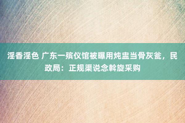 淫香淫色 广东一殡仪馆被曝用炖盅当骨灰瓮，民政局：正规渠说念斡旋采购