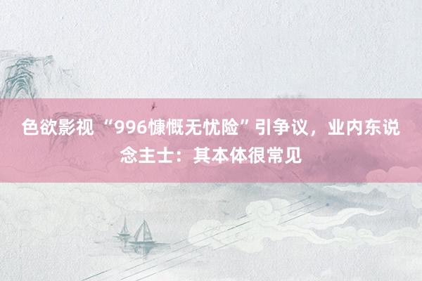 色欲影视 “996慷慨无忧险”引争议，业内东说念主士：其本体很常见