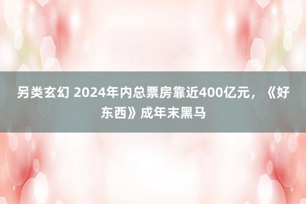 另类玄幻 2024年内总票房靠近400亿元，《好东西》成年末黑马