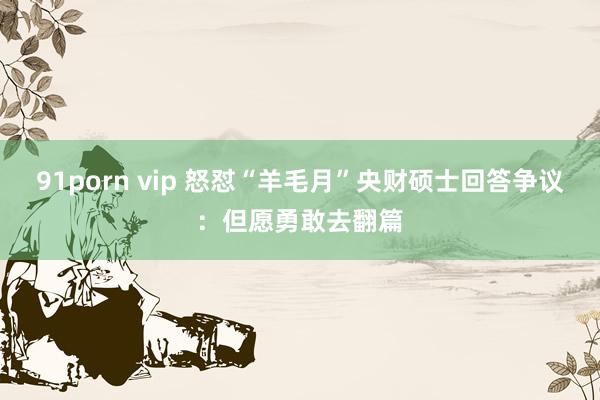 91porn vip 怒怼“羊毛月”央财硕士回答争议：但愿勇敢去翻篇