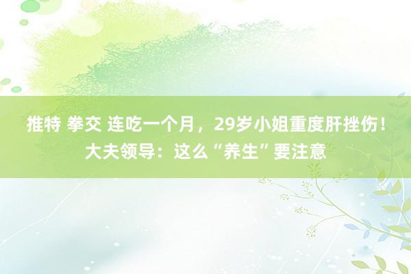 推特 拳交 连吃一个月，29岁小姐重度肝挫伤！大夫领导：这么“养生”要注意
