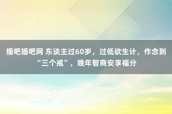 插吧插吧网 东谈主过60岁，过低欲生计，作念到“三个戒”，晚年智商安享福分