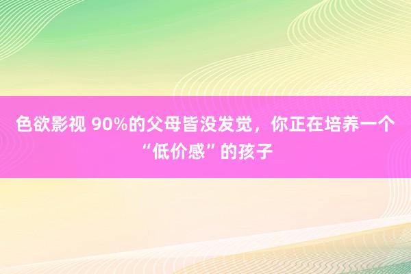 色欲影视 90%的父母皆没发觉，你正在培养一个“低价感”的孩子
