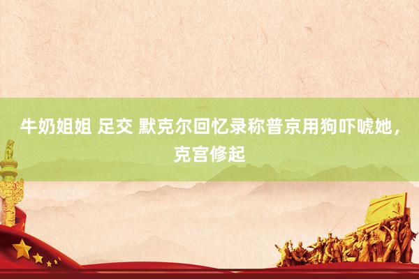 牛奶姐姐 足交 默克尔回忆录称普京用狗吓唬她，克宫修起