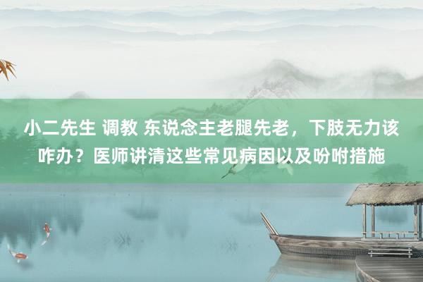 小二先生 调教 东说念主老腿先老，下肢无力该咋办？医师讲清这些常见病因以及吩咐措施
