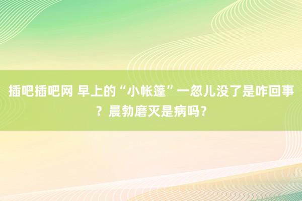 插吧插吧网 早上的“小帐篷”一忽儿没了是咋回事？晨勃磨灭是病吗？