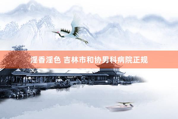 淫香淫色 吉林市和协男科病院正规