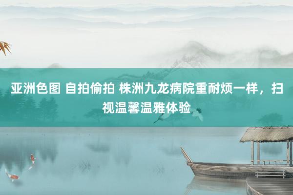 亚洲色图 自拍偷拍 株洲九龙病院重耐烦一样，扫视温馨温雅体验