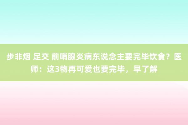 步非烟 足交 前哨腺炎病东说念主要完毕饮食？医师：这3物再可爱也要完毕，早了解