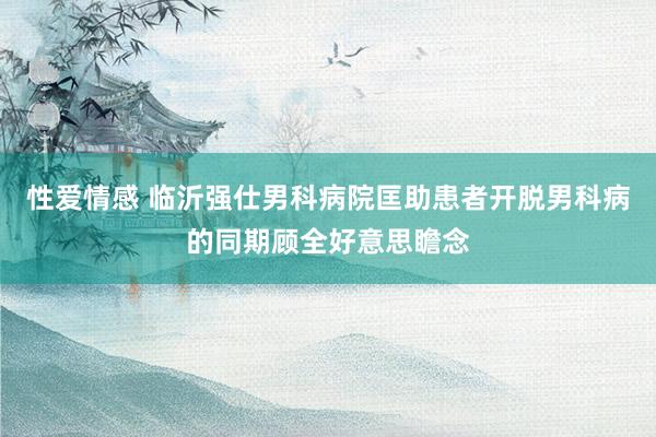 性爱情感 临沂强仕男科病院匡助患者开脱男科病的同期顾全好意思瞻念