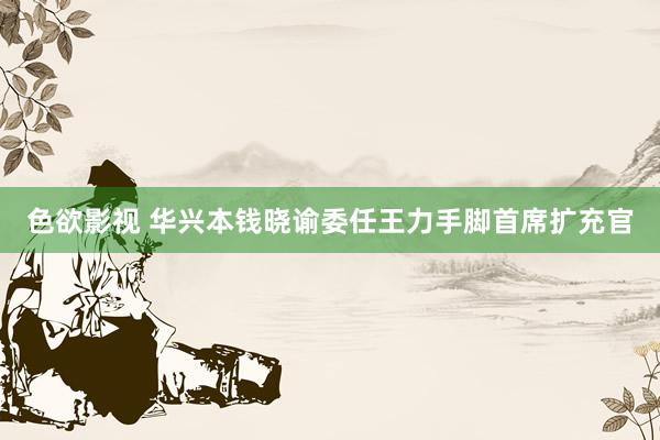 色欲影视 华兴本钱晓谕委任王力手脚首席扩充官