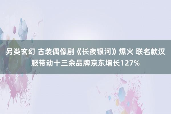 另类玄幻 古装偶像剧《长夜银河》爆火 联名款汉服带动十三余品牌京东增长127%