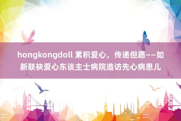 hongkongdoll 累积爱心，传递但愿——如新联袂爱心东谈主士病院造访先心病患儿