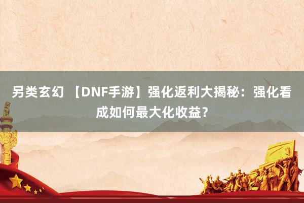 另类玄幻 【DNF手游】强化返利大揭秘：强化看成如何最大化收益？