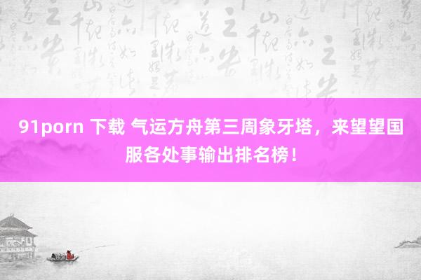 91porn 下载 气运方舟第三周象牙塔，来望望国服各处事输出排名榜！