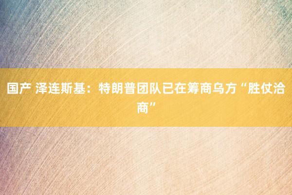 国产 泽连斯基：特朗普团队已在筹商乌方“胜仗洽商”