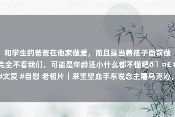 和学生的爸爸在他家做爱，而且是当着孩子面前做爱，太刺激了，孩子完全不看我们，可能是年龄还小什么都不懂吧🤣 #同城 #文爱 #自慰 老相片｜来望望血手东说念主屠马克沁，除了机枪以外的不测发明专利