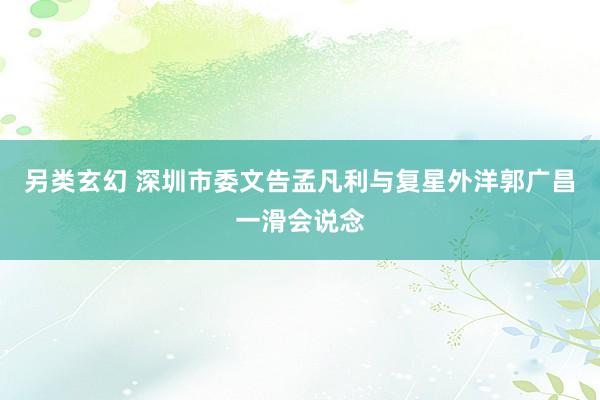 另类玄幻 深圳市委文告孟凡利与复星外洋郭广昌一滑会说念