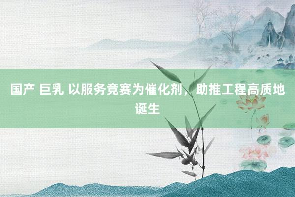 国产 巨乳 以服务竞赛为催化剂，助推工程高质地诞生