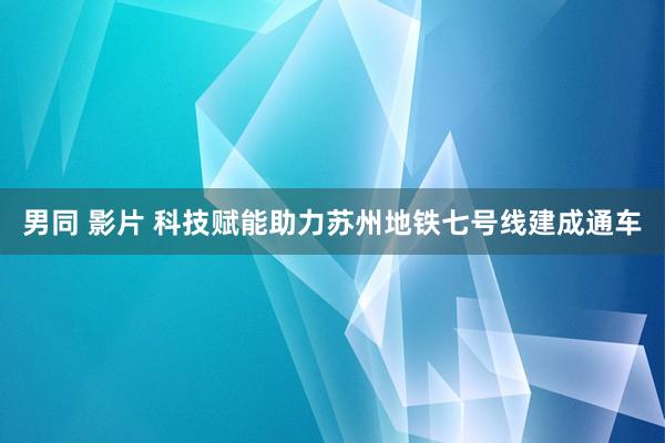 男同 影片 科技赋能助力苏州地铁七号线建成通车