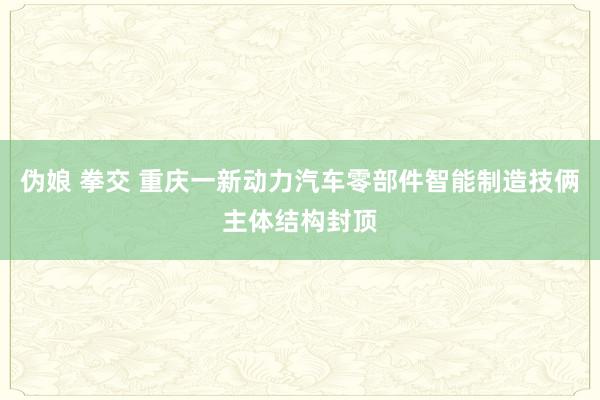 伪娘 拳交 重庆一新动力汽车零部件智能制造技俩主体结构封顶