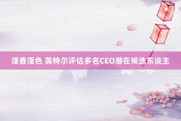 淫香淫色 英特尔评估多名CEO潜在候选东谈主