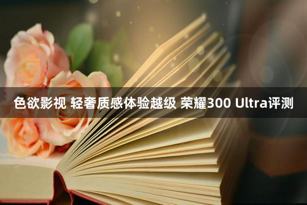 色欲影视 轻奢质感体验越级 荣耀300 Ultra评测