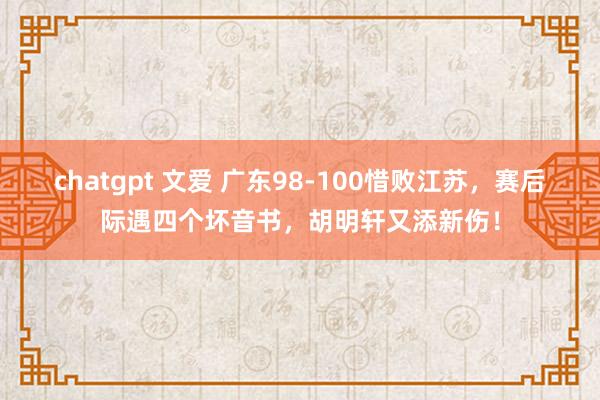 chatgpt 文爱 广东98-100惜败江苏，赛后际遇四个坏音书，胡明轩又添新伤！