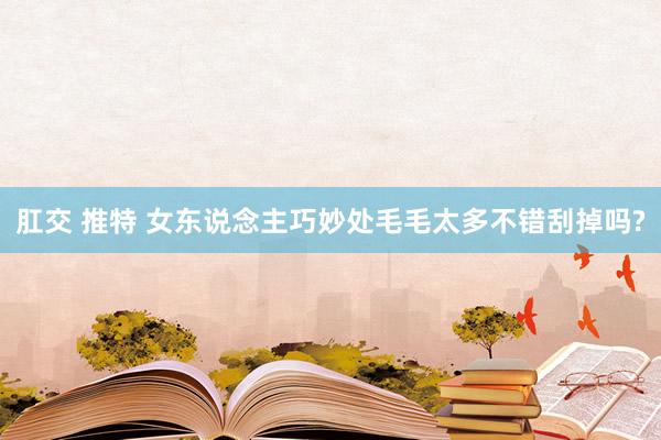 肛交 推特 女东说念主巧妙处毛毛太多不错刮掉吗?