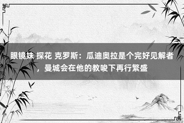 眼镜妹 探花 克罗斯：瓜迪奥拉是个完好见解者，曼城会在他的教唆下再行繁盛