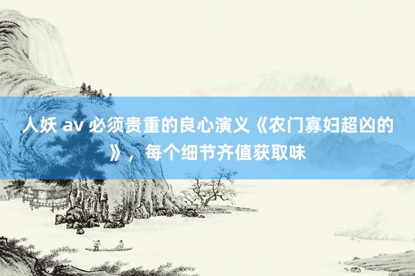 人妖 av 必须贵重的良心演义《农门寡妇超凶的》，每个细节齐值获取味