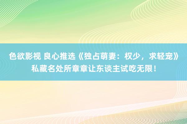 色欲影视 良心推选《独占萌妻：权少，求轻宠》私藏名处所章章让东谈主试吃无限！