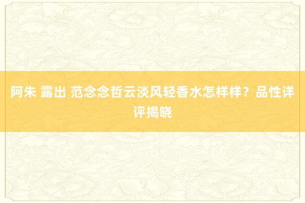 阿朱 露出 范念念哲云淡风轻香水怎样样？品性详评揭晓