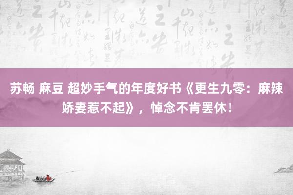 苏畅 麻豆 超妙手气的年度好书《更生九零：麻辣娇妻惹不起》，悼念不肯罢休！