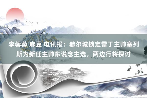 李蓉蓉 麻豆 电讯报：赫尔城锁定雷丁主帅塞列斯为新任主帅东说念主选，两边行将探讨