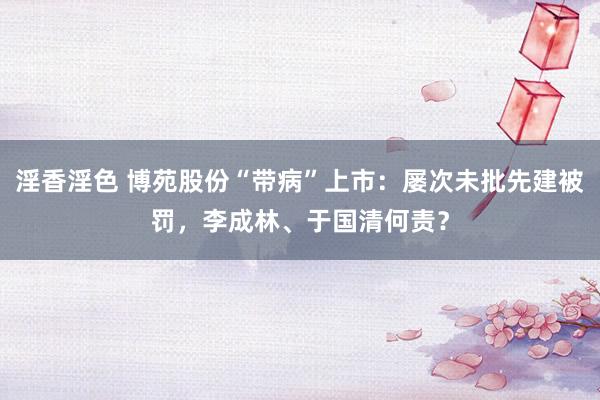 淫香淫色 博苑股份“带病”上市：屡次未批先建被罚，李成林、于国清何责？
