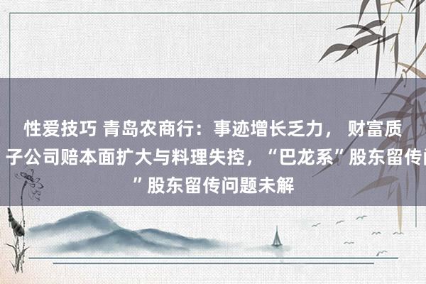 性爱技巧 青岛农商行：事迹增长乏力， 财富质料恶化，子公司赔本面扩大与料理失控，“巴龙系”股东留传问题未解