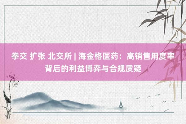 拳交 扩张 北交所 | 海金格医药：高销售用度率背后的利益博弈与合规质疑