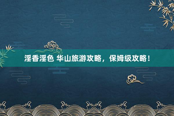淫香淫色 华山旅游攻略，保姆级攻略！